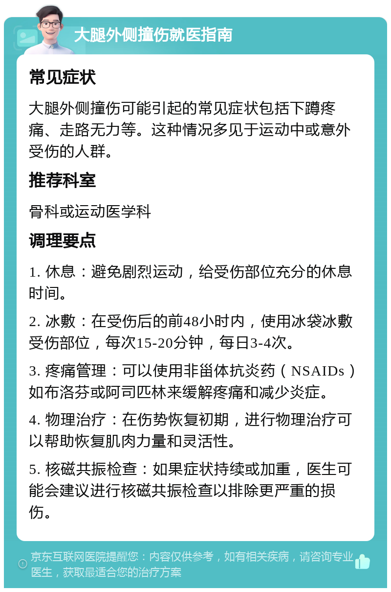 大腿外侧撞伤就医指南 常见症状 大腿外侧撞伤可能引起的常见症状包括下蹲疼痛、走路无力等。这种情况多见于运动中或意外受伤的人群。 推荐科室 骨科或运动医学科 调理要点 1. 休息：避免剧烈运动，给受伤部位充分的休息时间。 2. 冰敷：在受伤后的前48小时内，使用冰袋冰敷受伤部位，每次15-20分钟，每日3-4次。 3. 疼痛管理：可以使用非甾体抗炎药（NSAIDs）如布洛芬或阿司匹林来缓解疼痛和减少炎症。 4. 物理治疗：在伤势恢复初期，进行物理治疗可以帮助恢复肌肉力量和灵活性。 5. 核磁共振检查：如果症状持续或加重，医生可能会建议进行核磁共振检查以排除更严重的损伤。