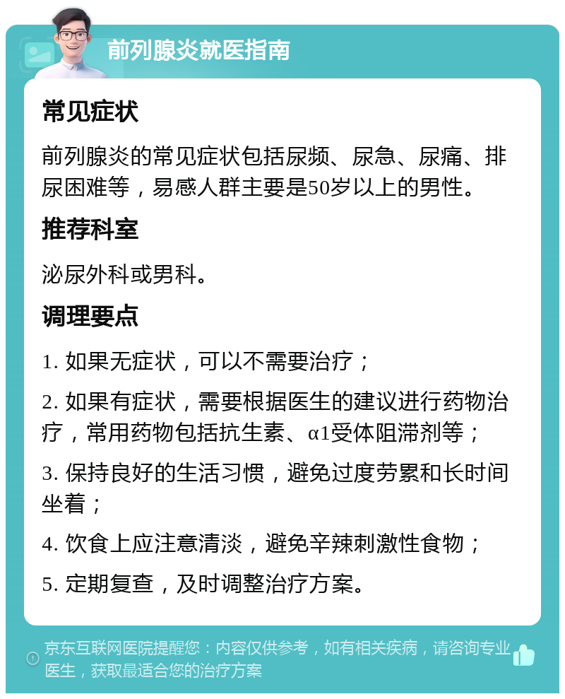 前列腺炎就医指南 常见症状 前列腺炎的常见症状包括尿频、尿急、尿痛、排尿困难等，易感人群主要是50岁以上的男性。 推荐科室 泌尿外科或男科。 调理要点 1. 如果无症状，可以不需要治疗； 2. 如果有症状，需要根据医生的建议进行药物治疗，常用药物包括抗生素、α1受体阻滞剂等； 3. 保持良好的生活习惯，避免过度劳累和长时间坐着； 4. 饮食上应注意清淡，避免辛辣刺激性食物； 5. 定期复查，及时调整治疗方案。