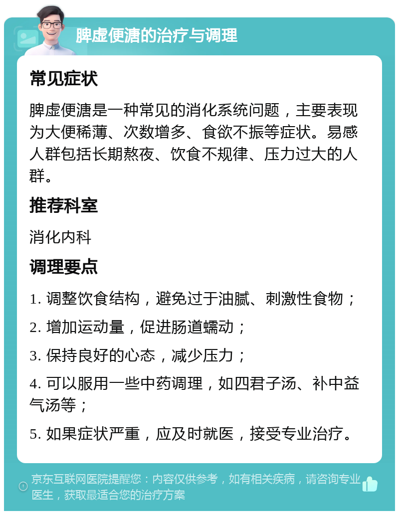 脾虚便溏的治疗与调理 常见症状 脾虚便溏是一种常见的消化系统问题，主要表现为大便稀薄、次数增多、食欲不振等症状。易感人群包括长期熬夜、饮食不规律、压力过大的人群。 推荐科室 消化内科 调理要点 1. 调整饮食结构，避免过于油腻、刺激性食物； 2. 增加运动量，促进肠道蠕动； 3. 保持良好的心态，减少压力； 4. 可以服用一些中药调理，如四君子汤、补中益气汤等； 5. 如果症状严重，应及时就医，接受专业治疗。