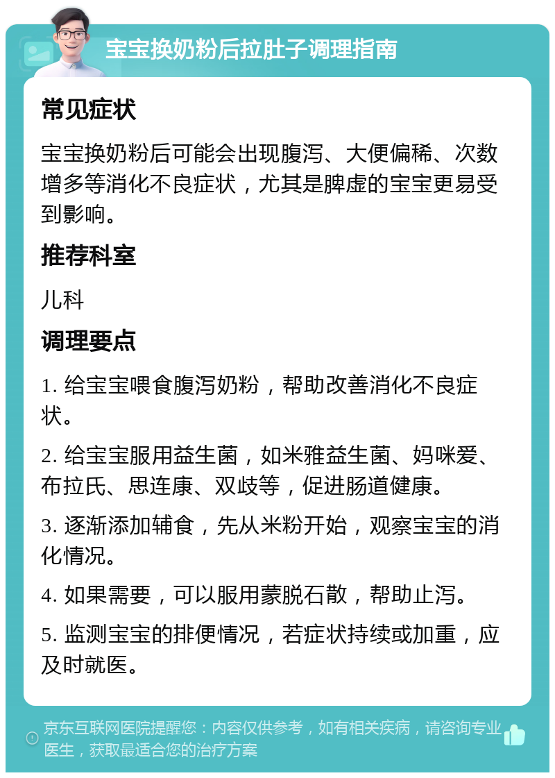 宝宝换奶粉后拉肚子调理指南 常见症状 宝宝换奶粉后可能会出现腹泻、大便偏稀、次数增多等消化不良症状，尤其是脾虚的宝宝更易受到影响。 推荐科室 儿科 调理要点 1. 给宝宝喂食腹泻奶粉，帮助改善消化不良症状。 2. 给宝宝服用益生菌，如米雅益生菌、妈咪爱、布拉氏、思连康、双歧等，促进肠道健康。 3. 逐渐添加辅食，先从米粉开始，观察宝宝的消化情况。 4. 如果需要，可以服用蒙脱石散，帮助止泻。 5. 监测宝宝的排便情况，若症状持续或加重，应及时就医。