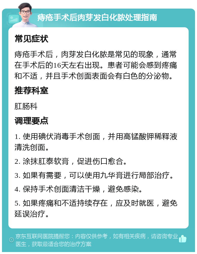 痔疮手术后肉芽发白化脓处理指南 常见症状 痔疮手术后，肉芽发白化脓是常见的现象，通常在手术后的16天左右出现。患者可能会感到疼痛和不适，并且手术创面表面会有白色的分泌物。 推荐科室 肛肠科 调理要点 1. 使用碘伏消毒手术创面，并用高锰酸钾稀释液清洗创面。 2. 涂抹肛泰软膏，促进伤口愈合。 3. 如果有需要，可以使用九华膏进行局部治疗。 4. 保持手术创面清洁干燥，避免感染。 5. 如果疼痛和不适持续存在，应及时就医，避免延误治疗。