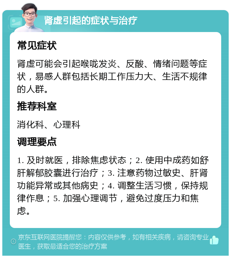 肾虚引起的症状与治疗 常见症状 肾虚可能会引起喉咙发炎、反酸、情绪问题等症状，易感人群包括长期工作压力大、生活不规律的人群。 推荐科室 消化科、心理科 调理要点 1. 及时就医，排除焦虑状态；2. 使用中成药如舒肝解郁胶囊进行治疗；3. 注意药物过敏史、肝肾功能异常或其他病史；4. 调整生活习惯，保持规律作息；5. 加强心理调节，避免过度压力和焦虑。