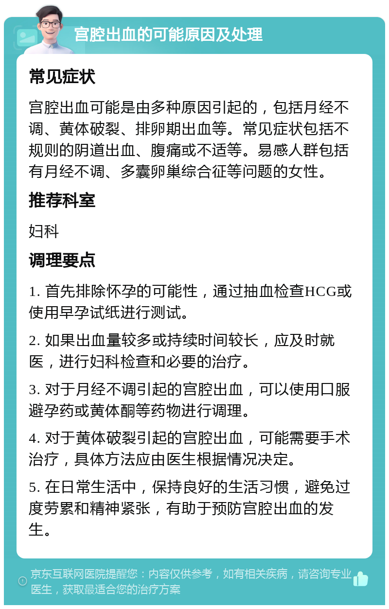 宫腔出血的可能原因及处理 常见症状 宫腔出血可能是由多种原因引起的，包括月经不调、黄体破裂、排卵期出血等。常见症状包括不规则的阴道出血、腹痛或不适等。易感人群包括有月经不调、多囊卵巢综合征等问题的女性。 推荐科室 妇科 调理要点 1. 首先排除怀孕的可能性，通过抽血检查HCG或使用早孕试纸进行测试。 2. 如果出血量较多或持续时间较长，应及时就医，进行妇科检查和必要的治疗。 3. 对于月经不调引起的宫腔出血，可以使用口服避孕药或黄体酮等药物进行调理。 4. 对于黄体破裂引起的宫腔出血，可能需要手术治疗，具体方法应由医生根据情况决定。 5. 在日常生活中，保持良好的生活习惯，避免过度劳累和精神紧张，有助于预防宫腔出血的发生。