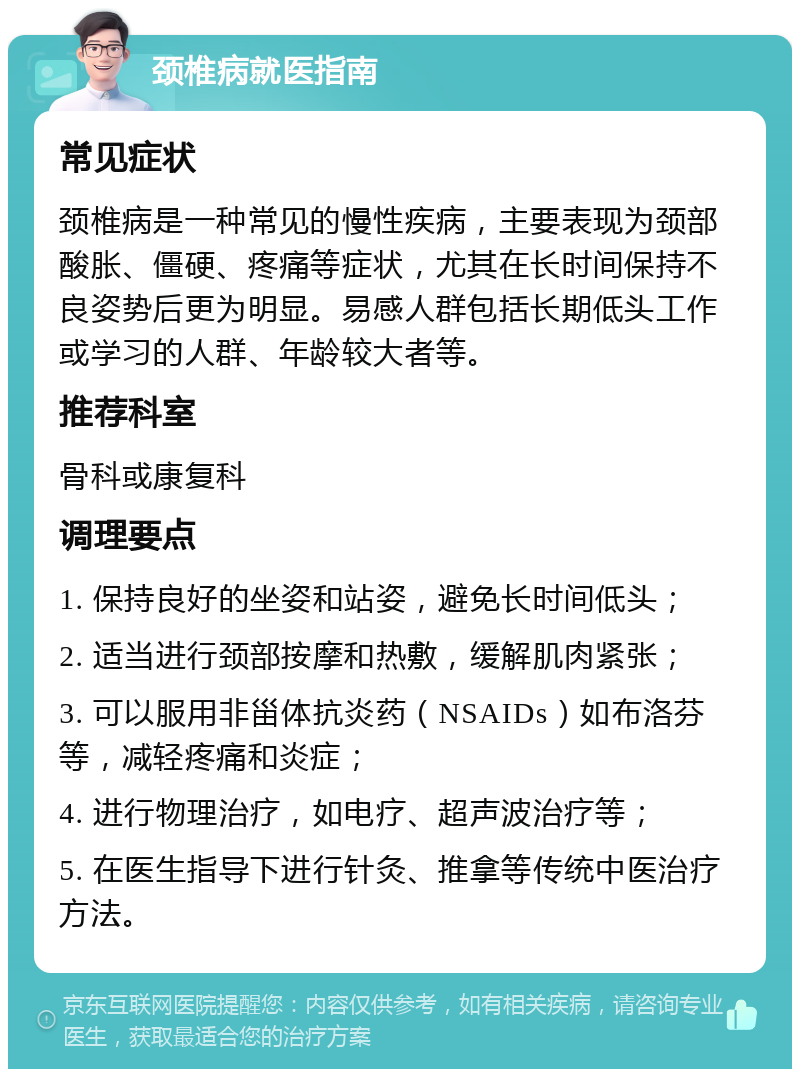 颈椎病就医指南 常见症状 颈椎病是一种常见的慢性疾病，主要表现为颈部酸胀、僵硬、疼痛等症状，尤其在长时间保持不良姿势后更为明显。易感人群包括长期低头工作或学习的人群、年龄较大者等。 推荐科室 骨科或康复科 调理要点 1. 保持良好的坐姿和站姿，避免长时间低头； 2. 适当进行颈部按摩和热敷，缓解肌肉紧张； 3. 可以服用非甾体抗炎药（NSAIDs）如布洛芬等，减轻疼痛和炎症； 4. 进行物理治疗，如电疗、超声波治疗等； 5. 在医生指导下进行针灸、推拿等传统中医治疗方法。