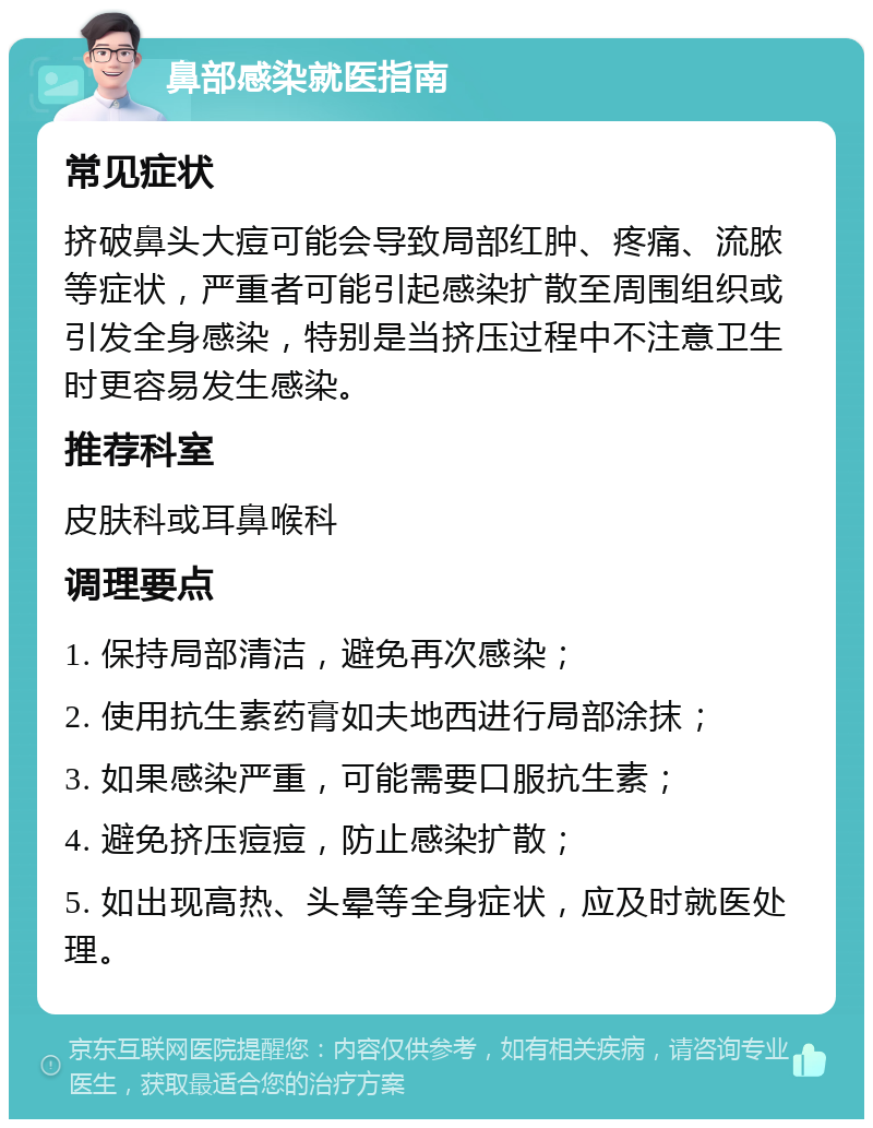 鼻部感染就医指南 常见症状 挤破鼻头大痘可能会导致局部红肿、疼痛、流脓等症状，严重者可能引起感染扩散至周围组织或引发全身感染，特别是当挤压过程中不注意卫生时更容易发生感染。 推荐科室 皮肤科或耳鼻喉科 调理要点 1. 保持局部清洁，避免再次感染； 2. 使用抗生素药膏如夫地西进行局部涂抹； 3. 如果感染严重，可能需要口服抗生素； 4. 避免挤压痘痘，防止感染扩散； 5. 如出现高热、头晕等全身症状，应及时就医处理。