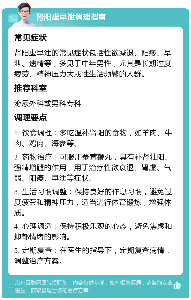 肾阳虚早泄调理指南 常见症状 肾阳虚早泄的常见症状包括性欲减退、阳痿、早泄、遗精等，多见于中年男性，尤其是长期过度疲劳、精神压力大或性生活频繁的人群。 推荐科室 泌尿外科或男科专科 调理要点 1. 饮食调理：多吃温补肾阳的食物，如羊肉、牛肉、鸡肉、海参等。 2. 药物治疗：可服用参茸鞭丸，具有补肾壮阳、强精增髓的作用，用于治疗性欲衰退、肾虚、气弱、阳痿、早泄等症状。 3. 生活习惯调整：保持良好的作息习惯，避免过度疲劳和精神压力，适当进行体育锻炼，增强体质。 4. 心理调适：保持积极乐观的心态，避免焦虑和抑郁情绪的影响。 5. 定期复查：在医生的指导下，定期复查病情，调整治疗方案。