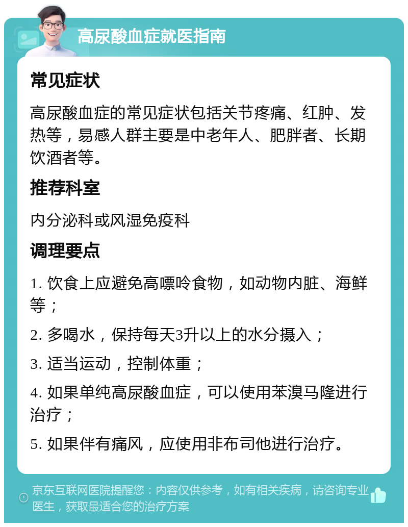 高尿酸血症就医指南 常见症状 高尿酸血症的常见症状包括关节疼痛、红肿、发热等，易感人群主要是中老年人、肥胖者、长期饮酒者等。 推荐科室 内分泌科或风湿免疫科 调理要点 1. 饮食上应避免高嘌呤食物，如动物内脏、海鲜等； 2. 多喝水，保持每天3升以上的水分摄入； 3. 适当运动，控制体重； 4. 如果单纯高尿酸血症，可以使用苯溴马隆进行治疗； 5. 如果伴有痛风，应使用非布司他进行治疗。