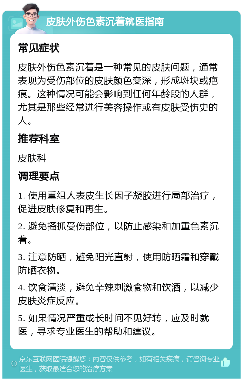 皮肤外伤色素沉着就医指南 常见症状 皮肤外伤色素沉着是一种常见的皮肤问题，通常表现为受伤部位的皮肤颜色变深，形成斑块或疤痕。这种情况可能会影响到任何年龄段的人群，尤其是那些经常进行美容操作或有皮肤受伤史的人。 推荐科室 皮肤科 调理要点 1. 使用重组人表皮生长因子凝胶进行局部治疗，促进皮肤修复和再生。 2. 避免搔抓受伤部位，以防止感染和加重色素沉着。 3. 注意防晒，避免阳光直射，使用防晒霜和穿戴防晒衣物。 4. 饮食清淡，避免辛辣刺激食物和饮酒，以减少皮肤炎症反应。 5. 如果情况严重或长时间不见好转，应及时就医，寻求专业医生的帮助和建议。