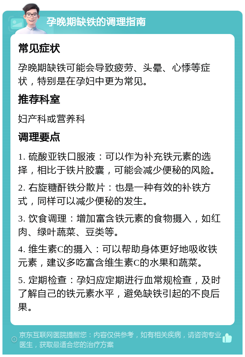 孕晚期缺铁的调理指南 常见症状 孕晚期缺铁可能会导致疲劳、头晕、心悸等症状，特别是在孕妇中更为常见。 推荐科室 妇产科或营养科 调理要点 1. 硫酸亚铁口服液：可以作为补充铁元素的选择，相比于铁片胶囊，可能会减少便秘的风险。 2. 右旋糖酐铁分散片：也是一种有效的补铁方式，同样可以减少便秘的发生。 3. 饮食调理：增加富含铁元素的食物摄入，如红肉、绿叶蔬菜、豆类等。 4. 维生素C的摄入：可以帮助身体更好地吸收铁元素，建议多吃富含维生素C的水果和蔬菜。 5. 定期检查：孕妇应定期进行血常规检查，及时了解自己的铁元素水平，避免缺铁引起的不良后果。