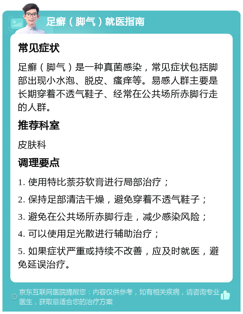 足癣（脚气）就医指南 常见症状 足癣（脚气）是一种真菌感染，常见症状包括脚部出现小水泡、脱皮、瘙痒等。易感人群主要是长期穿着不透气鞋子、经常在公共场所赤脚行走的人群。 推荐科室 皮肤科 调理要点 1. 使用特比萘芬软膏进行局部治疗； 2. 保持足部清洁干燥，避免穿着不透气鞋子； 3. 避免在公共场所赤脚行走，减少感染风险； 4. 可以使用足光散进行辅助治疗； 5. 如果症状严重或持续不改善，应及时就医，避免延误治疗。