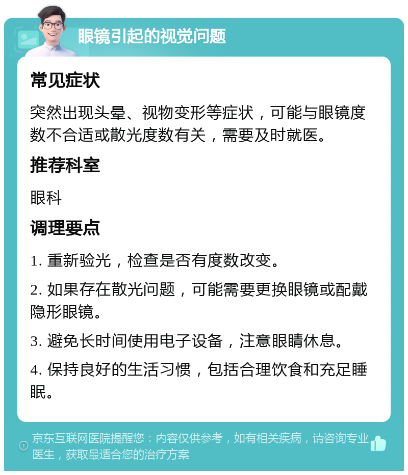 眼镜引起的视觉问题 常见症状 突然出现头晕、视物变形等症状，可能与眼镜度数不合适或散光度数有关，需要及时就医。 推荐科室 眼科 调理要点 1. 重新验光，检查是否有度数改变。 2. 如果存在散光问题，可能需要更换眼镜或配戴隐形眼镜。 3. 避免长时间使用电子设备，注意眼睛休息。 4. 保持良好的生活习惯，包括合理饮食和充足睡眠。