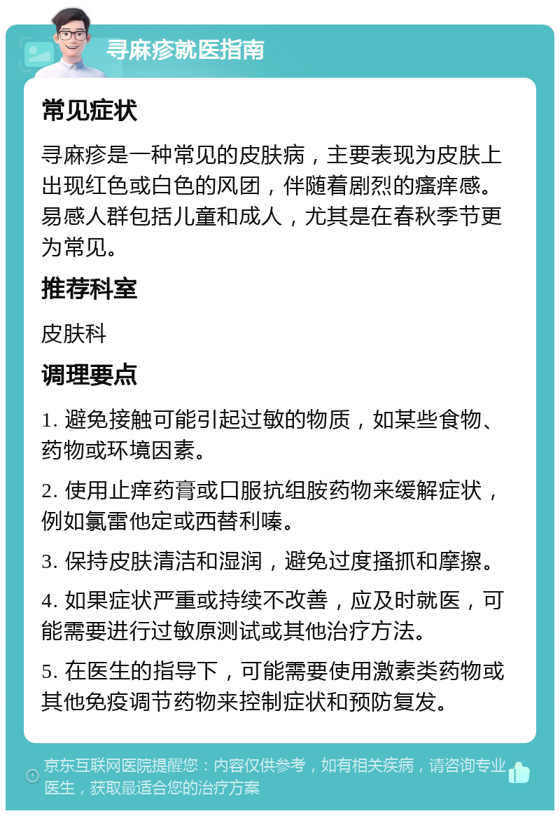 寻麻疹就医指南 常见症状 寻麻疹是一种常见的皮肤病，主要表现为皮肤上出现红色或白色的风团，伴随着剧烈的瘙痒感。易感人群包括儿童和成人，尤其是在春秋季节更为常见。 推荐科室 皮肤科 调理要点 1. 避免接触可能引起过敏的物质，如某些食物、药物或环境因素。 2. 使用止痒药膏或口服抗组胺药物来缓解症状，例如氯雷他定或西替利嗪。 3. 保持皮肤清洁和湿润，避免过度搔抓和摩擦。 4. 如果症状严重或持续不改善，应及时就医，可能需要进行过敏原测试或其他治疗方法。 5. 在医生的指导下，可能需要使用激素类药物或其他免疫调节药物来控制症状和预防复发。