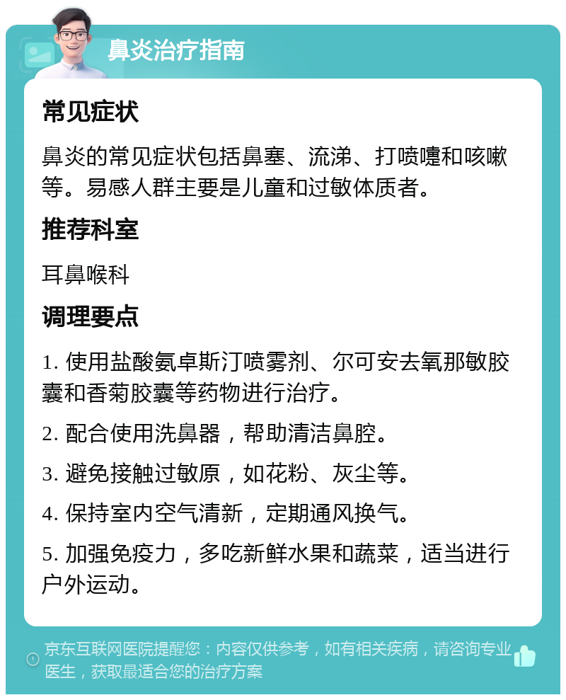 鼻炎治疗指南 常见症状 鼻炎的常见症状包括鼻塞、流涕、打喷嚏和咳嗽等。易感人群主要是儿童和过敏体质者。 推荐科室 耳鼻喉科 调理要点 1. 使用盐酸氨卓斯汀喷雾剂、尔可安去氧那敏胶囊和香菊胶囊等药物进行治疗。 2. 配合使用洗鼻器，帮助清洁鼻腔。 3. 避免接触过敏原，如花粉、灰尘等。 4. 保持室内空气清新，定期通风换气。 5. 加强免疫力，多吃新鲜水果和蔬菜，适当进行户外运动。