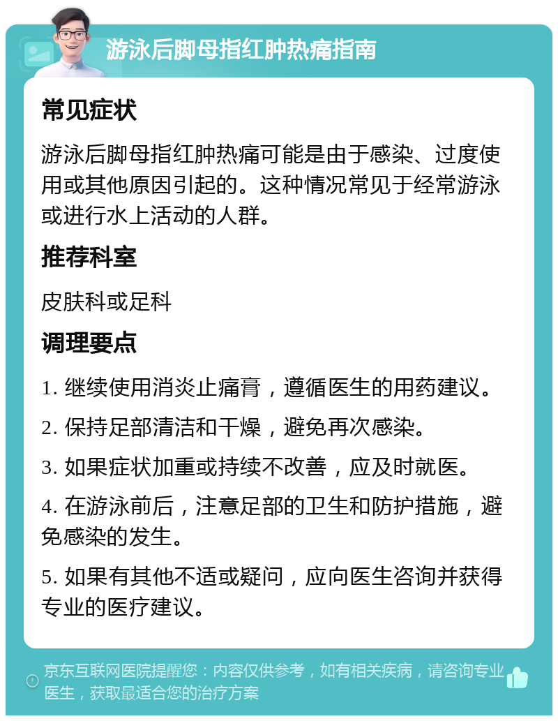 游泳后脚母指红肿热痛指南 常见症状 游泳后脚母指红肿热痛可能是由于感染、过度使用或其他原因引起的。这种情况常见于经常游泳或进行水上活动的人群。 推荐科室 皮肤科或足科 调理要点 1. 继续使用消炎止痛膏，遵循医生的用药建议。 2. 保持足部清洁和干燥，避免再次感染。 3. 如果症状加重或持续不改善，应及时就医。 4. 在游泳前后，注意足部的卫生和防护措施，避免感染的发生。 5. 如果有其他不适或疑问，应向医生咨询并获得专业的医疗建议。