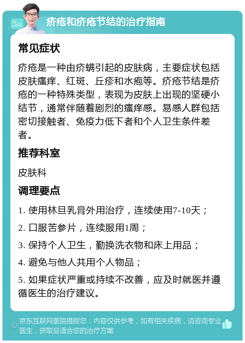 疥疮和疥疮节结的治疗指南 常见症状 疥疮是一种由疥螨引起的皮肤病，主要症状包括皮肤瘙痒、红斑、丘疹和水疱等。疥疮节结是疥疮的一种特殊类型，表现为皮肤上出现的坚硬小结节，通常伴随着剧烈的瘙痒感。易感人群包括密切接触者、免疫力低下者和个人卫生条件差者。 推荐科室 皮肤科 调理要点 1. 使用林旦乳膏外用治疗，连续使用7-10天； 2. 口服苦参片，连续服用1周； 3. 保持个人卫生，勤换洗衣物和床上用品； 4. 避免与他人共用个人物品； 5. 如果症状严重或持续不改善，应及时就医并遵循医生的治疗建议。