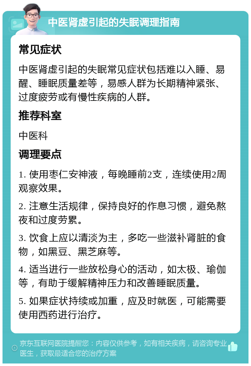 中医肾虚引起的失眠调理指南 常见症状 中医肾虚引起的失眠常见症状包括难以入睡、易醒、睡眠质量差等，易感人群为长期精神紧张、过度疲劳或有慢性疾病的人群。 推荐科室 中医科 调理要点 1. 使用枣仁安神液，每晚睡前2支，连续使用2周观察效果。 2. 注意生活规律，保持良好的作息习惯，避免熬夜和过度劳累。 3. 饮食上应以清淡为主，多吃一些滋补肾脏的食物，如黑豆、黑芝麻等。 4. 适当进行一些放松身心的活动，如太极、瑜伽等，有助于缓解精神压力和改善睡眠质量。 5. 如果症状持续或加重，应及时就医，可能需要使用西药进行治疗。