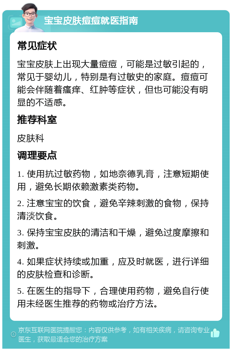 宝宝皮肤痘痘就医指南 常见症状 宝宝皮肤上出现大量痘痘，可能是过敏引起的，常见于婴幼儿，特别是有过敏史的家庭。痘痘可能会伴随着瘙痒、红肿等症状，但也可能没有明显的不适感。 推荐科室 皮肤科 调理要点 1. 使用抗过敏药物，如地奈德乳膏，注意短期使用，避免长期依赖激素类药物。 2. 注意宝宝的饮食，避免辛辣刺激的食物，保持清淡饮食。 3. 保持宝宝皮肤的清洁和干燥，避免过度摩擦和刺激。 4. 如果症状持续或加重，应及时就医，进行详细的皮肤检查和诊断。 5. 在医生的指导下，合理使用药物，避免自行使用未经医生推荐的药物或治疗方法。