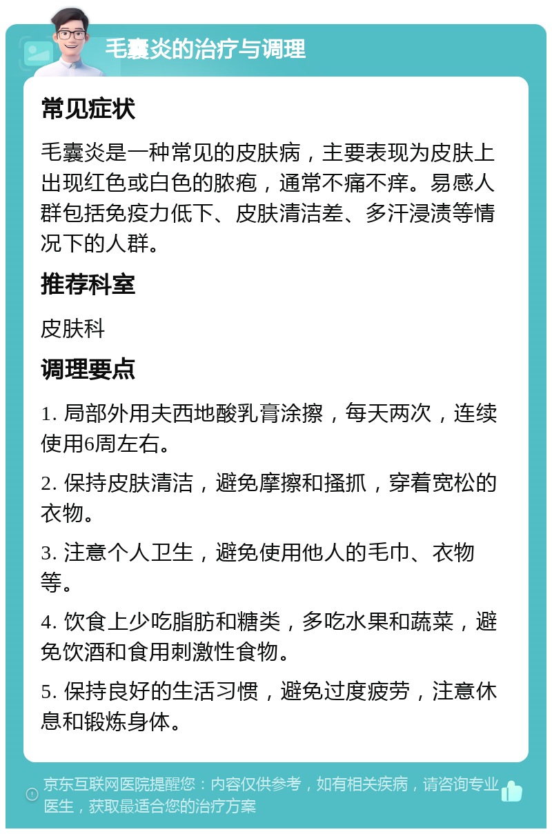 毛囊炎的治疗与调理 常见症状 毛囊炎是一种常见的皮肤病，主要表现为皮肤上出现红色或白色的脓疱，通常不痛不痒。易感人群包括免疫力低下、皮肤清洁差、多汗浸渍等情况下的人群。 推荐科室 皮肤科 调理要点 1. 局部外用夫西地酸乳膏涂擦，每天两次，连续使用6周左右。 2. 保持皮肤清洁，避免摩擦和搔抓，穿着宽松的衣物。 3. 注意个人卫生，避免使用他人的毛巾、衣物等。 4. 饮食上少吃脂肪和糖类，多吃水果和蔬菜，避免饮酒和食用刺激性食物。 5. 保持良好的生活习惯，避免过度疲劳，注意休息和锻炼身体。