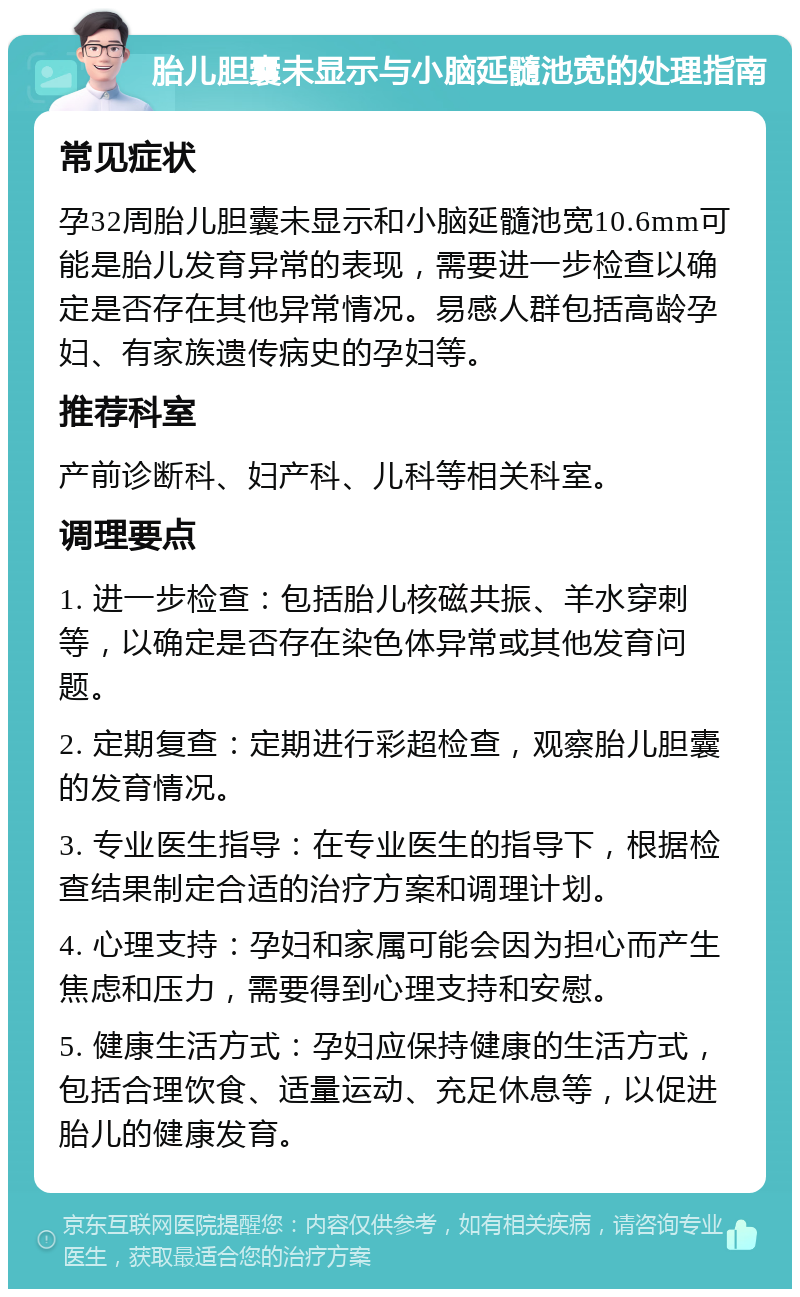 胎儿胆囊未显示与小脑延髓池宽的处理指南 常见症状 孕32周胎儿胆囊未显示和小脑延髓池宽10.6mm可能是胎儿发育异常的表现，需要进一步检查以确定是否存在其他异常情况。易感人群包括高龄孕妇、有家族遗传病史的孕妇等。 推荐科室 产前诊断科、妇产科、儿科等相关科室。 调理要点 1. 进一步检查：包括胎儿核磁共振、羊水穿刺等，以确定是否存在染色体异常或其他发育问题。 2. 定期复查：定期进行彩超检查，观察胎儿胆囊的发育情况。 3. 专业医生指导：在专业医生的指导下，根据检查结果制定合适的治疗方案和调理计划。 4. 心理支持：孕妇和家属可能会因为担心而产生焦虑和压力，需要得到心理支持和安慰。 5. 健康生活方式：孕妇应保持健康的生活方式，包括合理饮食、适量运动、充足休息等，以促进胎儿的健康发育。