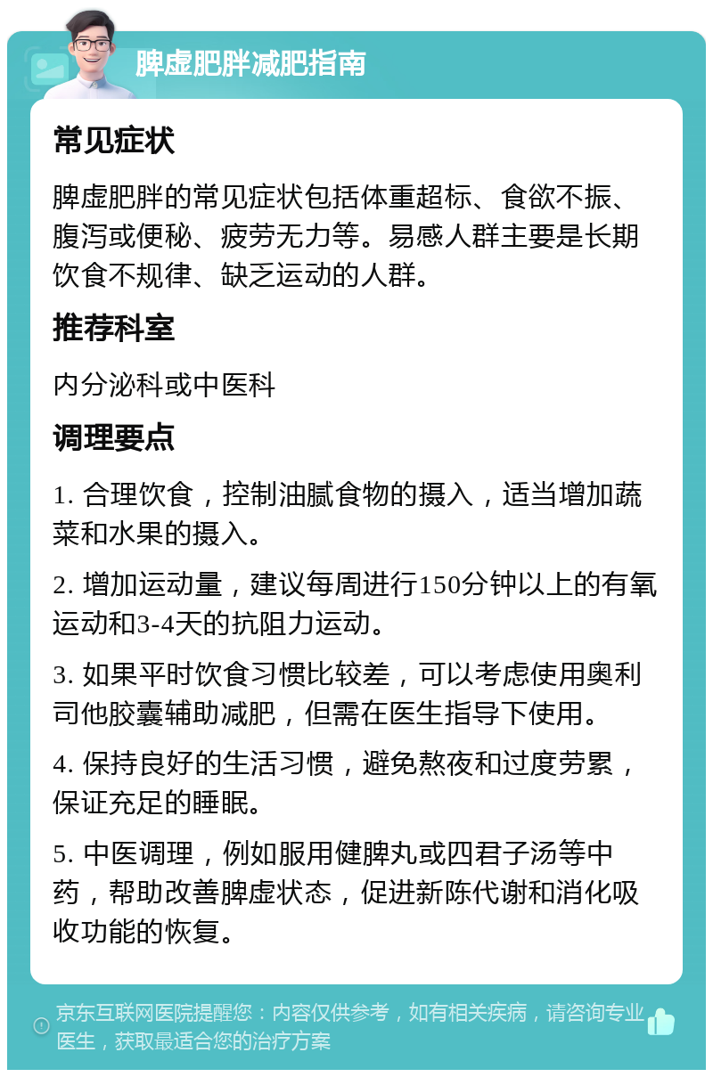 脾虚肥胖减肥指南 常见症状 脾虚肥胖的常见症状包括体重超标、食欲不振、腹泻或便秘、疲劳无力等。易感人群主要是长期饮食不规律、缺乏运动的人群。 推荐科室 内分泌科或中医科 调理要点 1. 合理饮食，控制油腻食物的摄入，适当增加蔬菜和水果的摄入。 2. 增加运动量，建议每周进行150分钟以上的有氧运动和3-4天的抗阻力运动。 3. 如果平时饮食习惯比较差，可以考虑使用奥利司他胶囊辅助减肥，但需在医生指导下使用。 4. 保持良好的生活习惯，避免熬夜和过度劳累，保证充足的睡眠。 5. 中医调理，例如服用健脾丸或四君子汤等中药，帮助改善脾虚状态，促进新陈代谢和消化吸收功能的恢复。