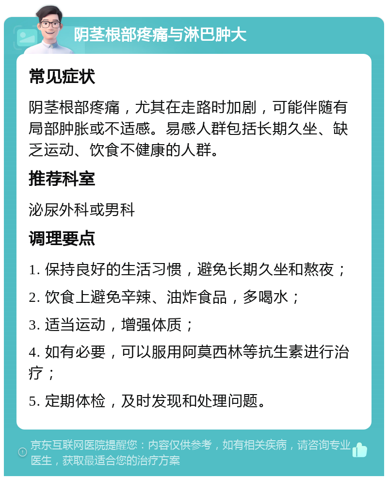 阴茎根部疼痛与淋巴肿大 常见症状 阴茎根部疼痛，尤其在走路时加剧，可能伴随有局部肿胀或不适感。易感人群包括长期久坐、缺乏运动、饮食不健康的人群。 推荐科室 泌尿外科或男科 调理要点 1. 保持良好的生活习惯，避免长期久坐和熬夜； 2. 饮食上避免辛辣、油炸食品，多喝水； 3. 适当运动，增强体质； 4. 如有必要，可以服用阿莫西林等抗生素进行治疗； 5. 定期体检，及时发现和处理问题。