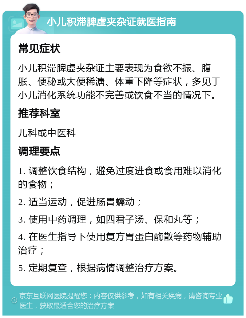 小儿积滞脾虚夹杂证就医指南 常见症状 小儿积滞脾虚夹杂证主要表现为食欲不振、腹胀、便秘或大便稀溏、体重下降等症状，多见于小儿消化系统功能不完善或饮食不当的情况下。 推荐科室 儿科或中医科 调理要点 1. 调整饮食结构，避免过度进食或食用难以消化的食物； 2. 适当运动，促进肠胃蠕动； 3. 使用中药调理，如四君子汤、保和丸等； 4. 在医生指导下使用复方胃蛋白酶散等药物辅助治疗； 5. 定期复查，根据病情调整治疗方案。