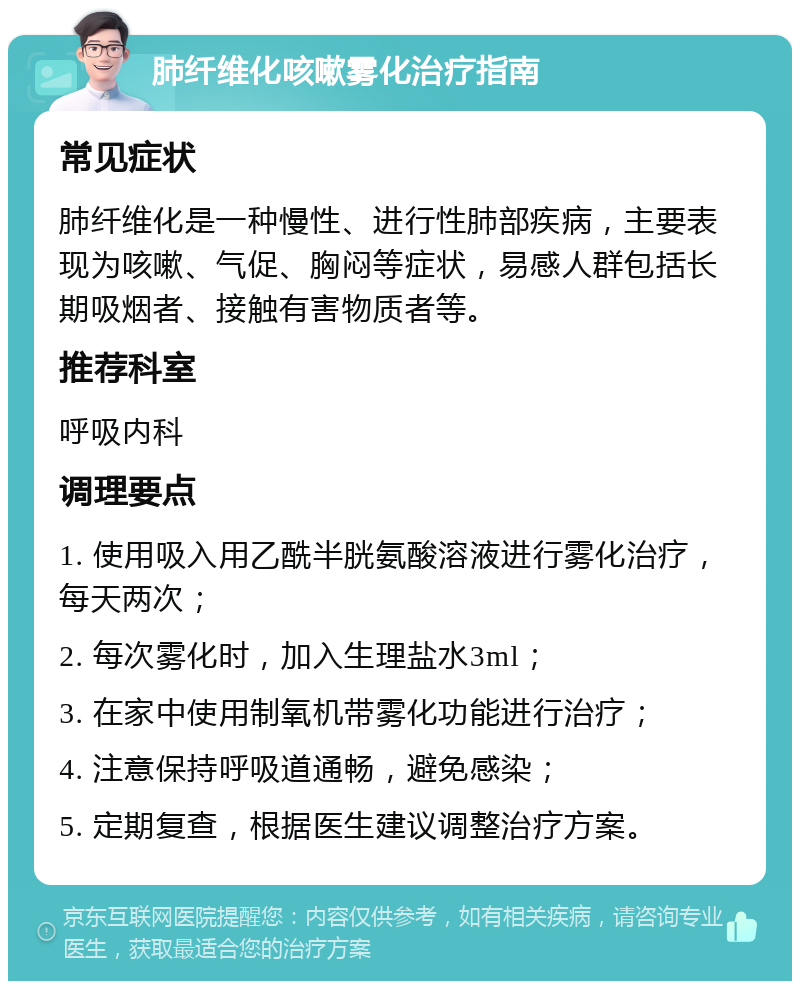 肺纤维化咳嗽雾化治疗指南 常见症状 肺纤维化是一种慢性、进行性肺部疾病，主要表现为咳嗽、气促、胸闷等症状，易感人群包括长期吸烟者、接触有害物质者等。 推荐科室 呼吸内科 调理要点 1. 使用吸入用乙酰半胱氨酸溶液进行雾化治疗，每天两次； 2. 每次雾化时，加入生理盐水3ml； 3. 在家中使用制氧机带雾化功能进行治疗； 4. 注意保持呼吸道通畅，避免感染； 5. 定期复查，根据医生建议调整治疗方案。