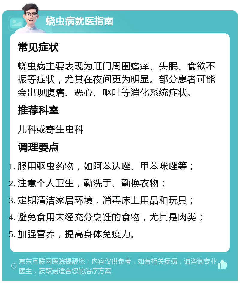 蛲虫病就医指南 常见症状 蛲虫病主要表现为肛门周围瘙痒、失眠、食欲不振等症状，尤其在夜间更为明显。部分患者可能会出现腹痛、恶心、呕吐等消化系统症状。 推荐科室 儿科或寄生虫科 调理要点 服用驱虫药物，如阿苯达唑、甲苯咪唑等； 注意个人卫生，勤洗手、勤换衣物； 定期清洁家居环境，消毒床上用品和玩具； 避免食用未经充分烹饪的食物，尤其是肉类； 加强营养，提高身体免疫力。