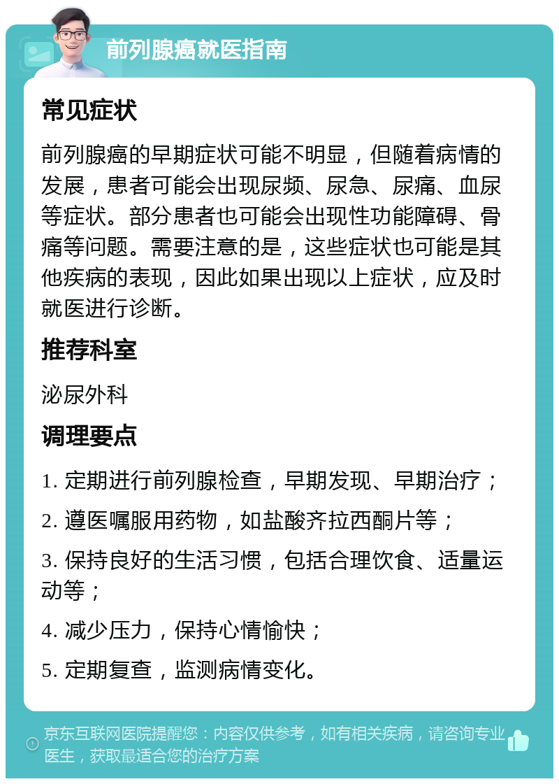 前列腺癌就医指南 常见症状 前列腺癌的早期症状可能不明显，但随着病情的发展，患者可能会出现尿频、尿急、尿痛、血尿等症状。部分患者也可能会出现性功能障碍、骨痛等问题。需要注意的是，这些症状也可能是其他疾病的表现，因此如果出现以上症状，应及时就医进行诊断。 推荐科室 泌尿外科 调理要点 1. 定期进行前列腺检查，早期发现、早期治疗； 2. 遵医嘱服用药物，如盐酸齐拉西酮片等； 3. 保持良好的生活习惯，包括合理饮食、适量运动等； 4. 减少压力，保持心情愉快； 5. 定期复查，监测病情变化。