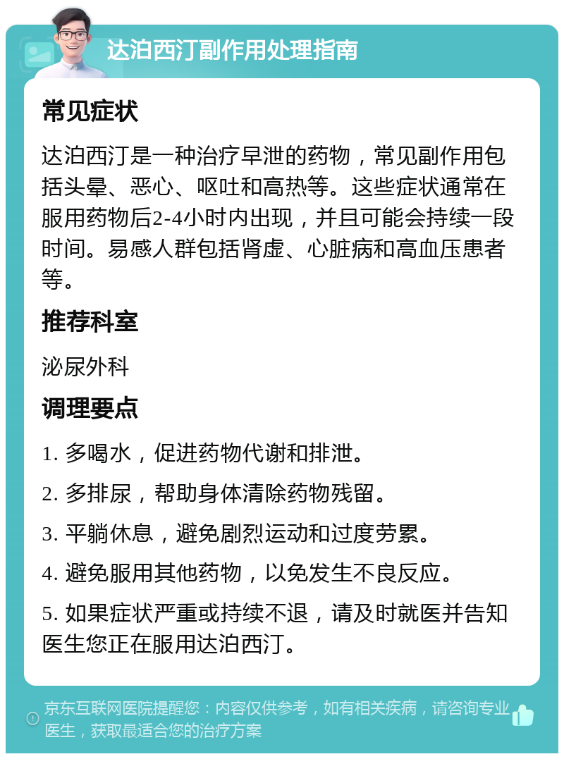 达泊西汀副作用处理指南 常见症状 达泊西汀是一种治疗早泄的药物，常见副作用包括头晕、恶心、呕吐和高热等。这些症状通常在服用药物后2-4小时内出现，并且可能会持续一段时间。易感人群包括肾虚、心脏病和高血压患者等。 推荐科室 泌尿外科 调理要点 1. 多喝水，促进药物代谢和排泄。 2. 多排尿，帮助身体清除药物残留。 3. 平躺休息，避免剧烈运动和过度劳累。 4. 避免服用其他药物，以免发生不良反应。 5. 如果症状严重或持续不退，请及时就医并告知医生您正在服用达泊西汀。