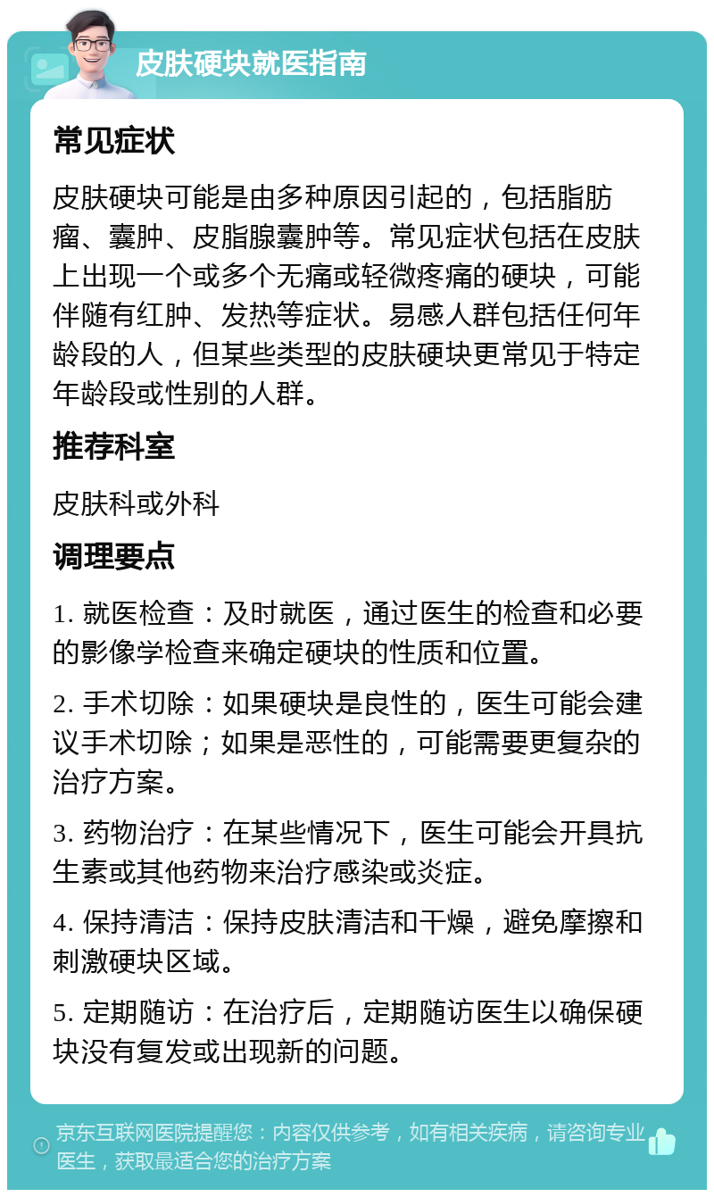 皮肤硬块就医指南 常见症状 皮肤硬块可能是由多种原因引起的，包括脂肪瘤、囊肿、皮脂腺囊肿等。常见症状包括在皮肤上出现一个或多个无痛或轻微疼痛的硬块，可能伴随有红肿、发热等症状。易感人群包括任何年龄段的人，但某些类型的皮肤硬块更常见于特定年龄段或性别的人群。 推荐科室 皮肤科或外科 调理要点 1. 就医检查：及时就医，通过医生的检查和必要的影像学检查来确定硬块的性质和位置。 2. 手术切除：如果硬块是良性的，医生可能会建议手术切除；如果是恶性的，可能需要更复杂的治疗方案。 3. 药物治疗：在某些情况下，医生可能会开具抗生素或其他药物来治疗感染或炎症。 4. 保持清洁：保持皮肤清洁和干燥，避免摩擦和刺激硬块区域。 5. 定期随访：在治疗后，定期随访医生以确保硬块没有复发或出现新的问题。