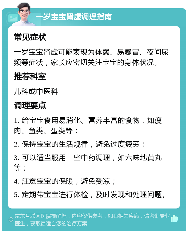 一岁宝宝肾虚调理指南 常见症状 一岁宝宝肾虚可能表现为体弱、易感冒、夜间尿频等症状，家长应密切关注宝宝的身体状况。 推荐科室 儿科或中医科 调理要点 1. 给宝宝食用易消化、营养丰富的食物，如瘦肉、鱼类、蛋类等； 2. 保持宝宝的生活规律，避免过度疲劳； 3. 可以适当服用一些中药调理，如六味地黄丸等； 4. 注意宝宝的保暖，避免受凉； 5. 定期带宝宝进行体检，及时发现和处理问题。