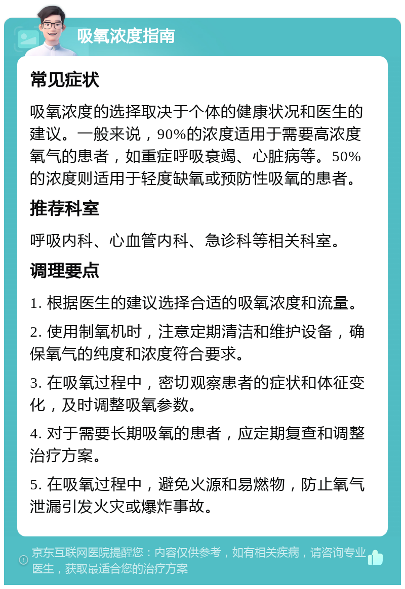 吸氧浓度指南 常见症状 吸氧浓度的选择取决于个体的健康状况和医生的建议。一般来说，90%的浓度适用于需要高浓度氧气的患者，如重症呼吸衰竭、心脏病等。50%的浓度则适用于轻度缺氧或预防性吸氧的患者。 推荐科室 呼吸内科、心血管内科、急诊科等相关科室。 调理要点 1. 根据医生的建议选择合适的吸氧浓度和流量。 2. 使用制氧机时，注意定期清洁和维护设备，确保氧气的纯度和浓度符合要求。 3. 在吸氧过程中，密切观察患者的症状和体征变化，及时调整吸氧参数。 4. 对于需要长期吸氧的患者，应定期复查和调整治疗方案。 5. 在吸氧过程中，避免火源和易燃物，防止氧气泄漏引发火灾或爆炸事故。