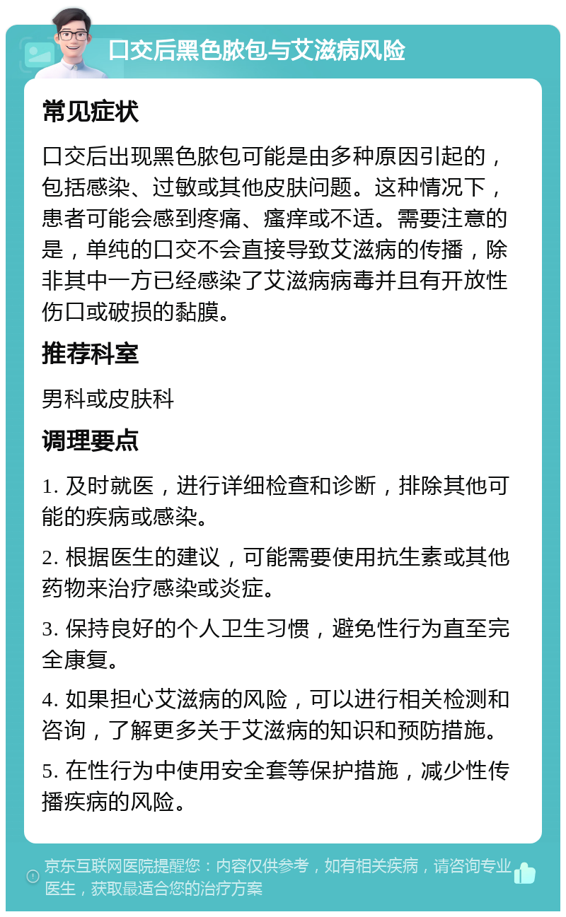 口交后黑色脓包与艾滋病风险 常见症状 口交后出现黑色脓包可能是由多种原因引起的，包括感染、过敏或其他皮肤问题。这种情况下，患者可能会感到疼痛、瘙痒或不适。需要注意的是，单纯的口交不会直接导致艾滋病的传播，除非其中一方已经感染了艾滋病病毒并且有开放性伤口或破损的黏膜。 推荐科室 男科或皮肤科 调理要点 1. 及时就医，进行详细检查和诊断，排除其他可能的疾病或感染。 2. 根据医生的建议，可能需要使用抗生素或其他药物来治疗感染或炎症。 3. 保持良好的个人卫生习惯，避免性行为直至完全康复。 4. 如果担心艾滋病的风险，可以进行相关检测和咨询，了解更多关于艾滋病的知识和预防措施。 5. 在性行为中使用安全套等保护措施，减少性传播疾病的风险。