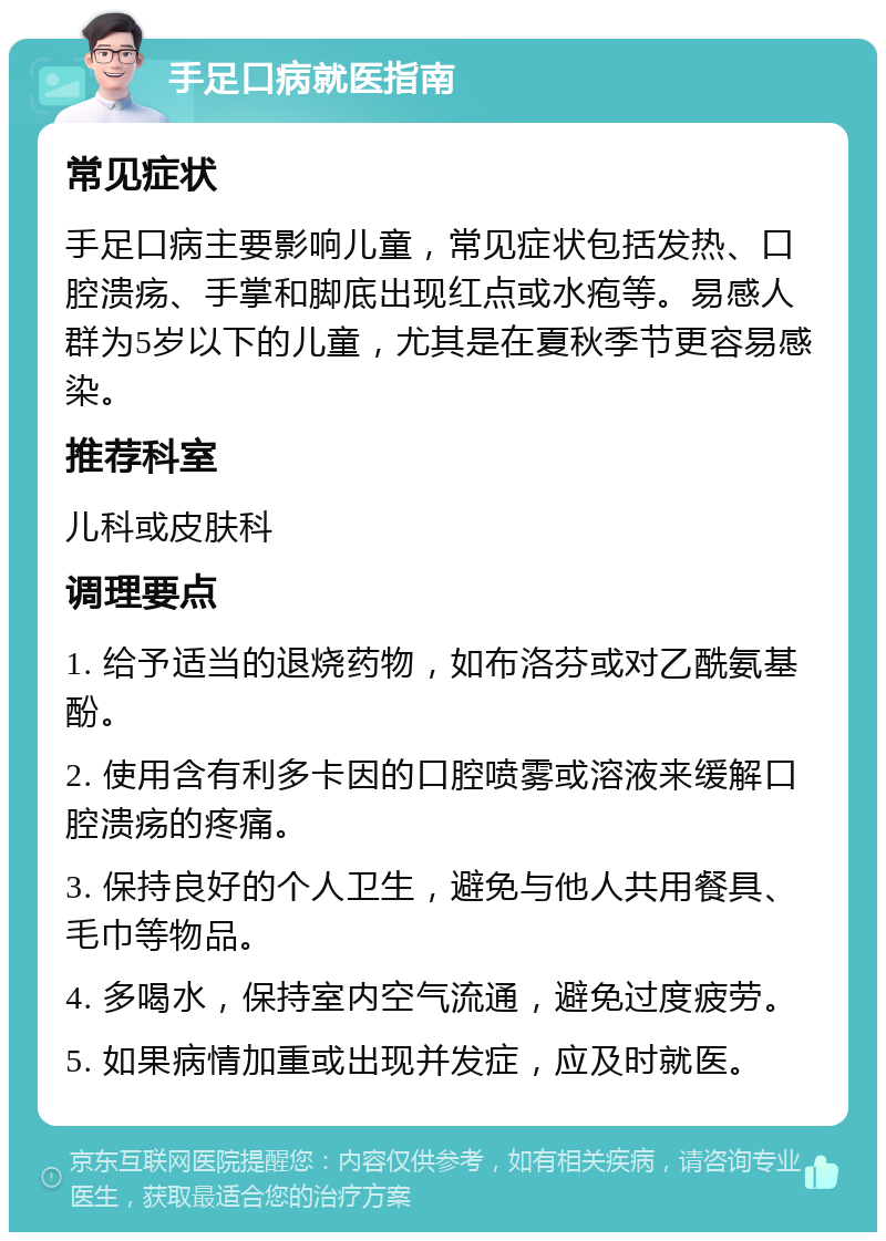 手足口病就医指南 常见症状 手足口病主要影响儿童，常见症状包括发热、口腔溃疡、手掌和脚底出现红点或水疱等。易感人群为5岁以下的儿童，尤其是在夏秋季节更容易感染。 推荐科室 儿科或皮肤科 调理要点 1. 给予适当的退烧药物，如布洛芬或对乙酰氨基酚。 2. 使用含有利多卡因的口腔喷雾或溶液来缓解口腔溃疡的疼痛。 3. 保持良好的个人卫生，避免与他人共用餐具、毛巾等物品。 4. 多喝水，保持室内空气流通，避免过度疲劳。 5. 如果病情加重或出现并发症，应及时就医。