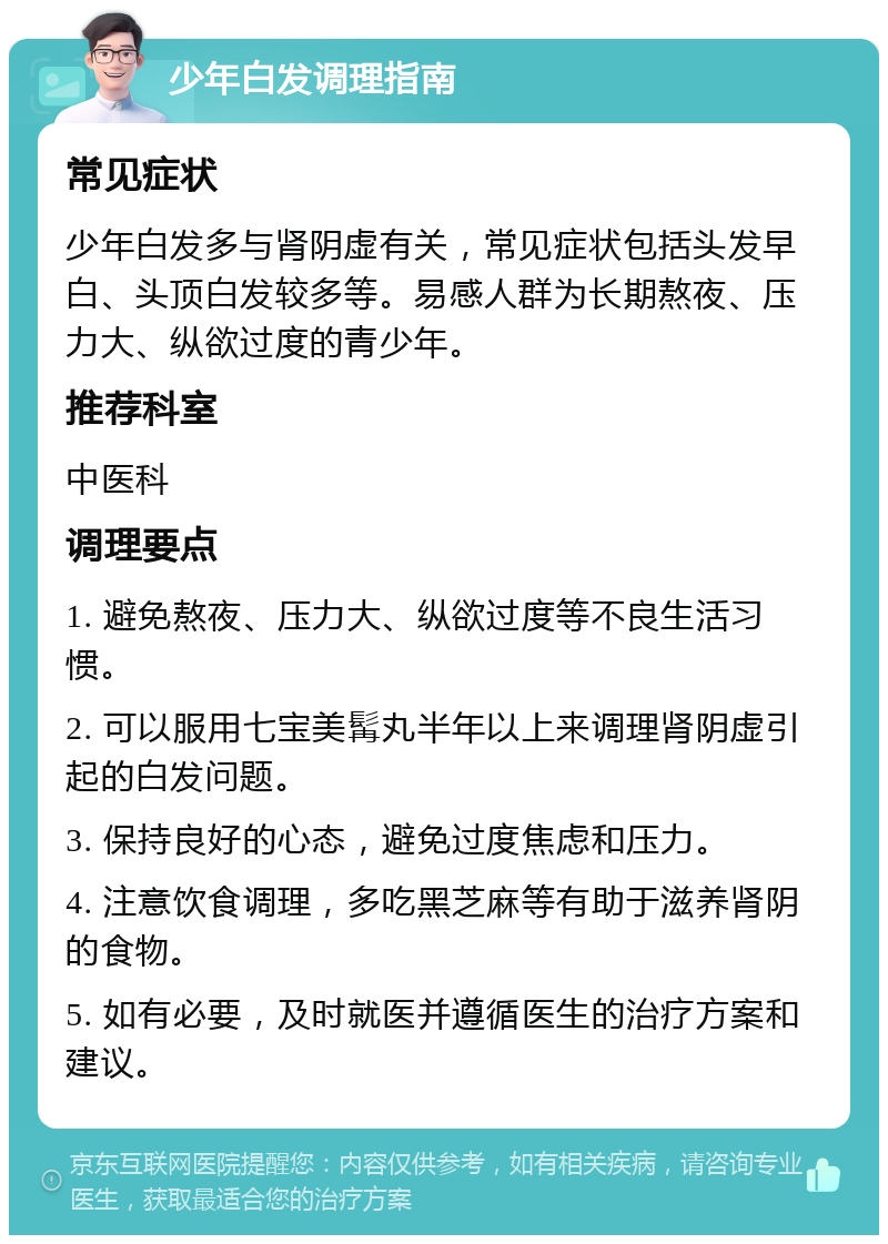 少年白发调理指南 常见症状 少年白发多与肾阴虚有关，常见症状包括头发早白、头顶白发较多等。易感人群为长期熬夜、压力大、纵欲过度的青少年。 推荐科室 中医科 调理要点 1. 避免熬夜、压力大、纵欲过度等不良生活习惯。 2. 可以服用七宝美髯丸半年以上来调理肾阴虚引起的白发问题。 3. 保持良好的心态，避免过度焦虑和压力。 4. 注意饮食调理，多吃黑芝麻等有助于滋养肾阴的食物。 5. 如有必要，及时就医并遵循医生的治疗方案和建议。