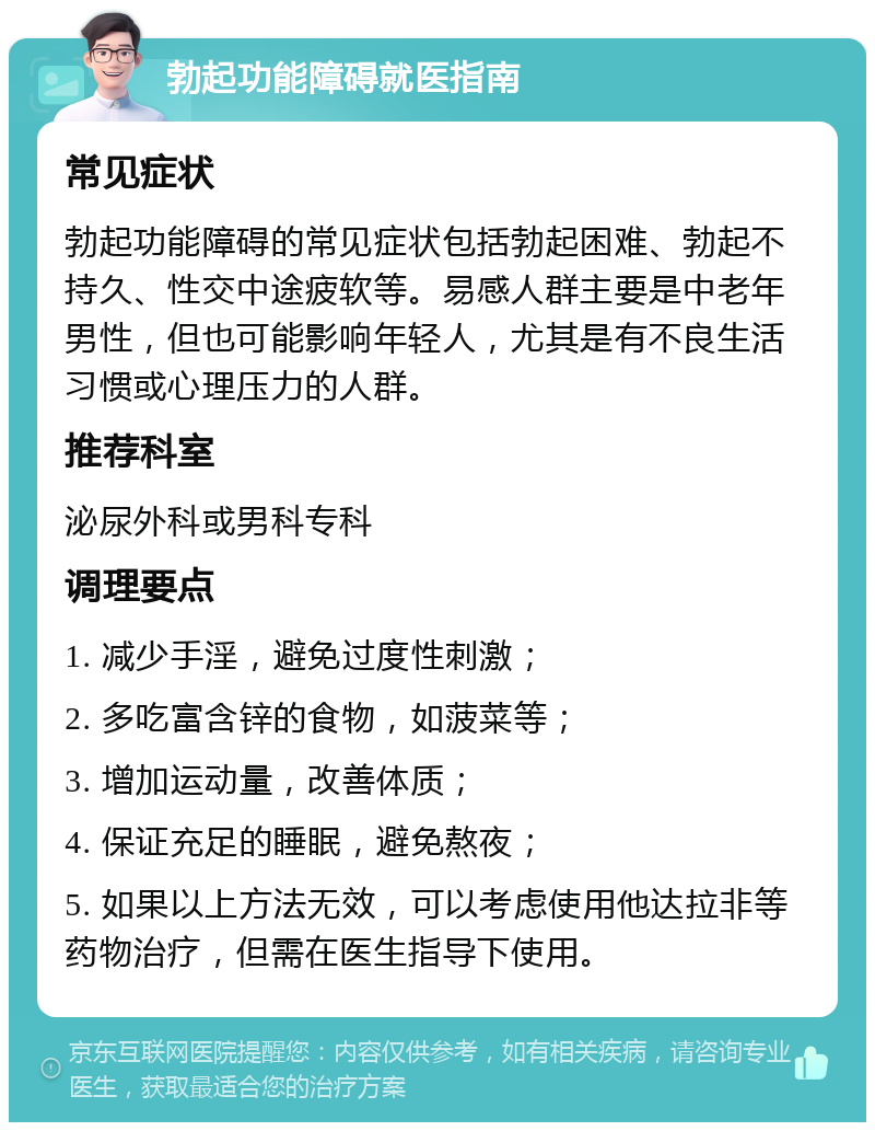 勃起功能障碍就医指南 常见症状 勃起功能障碍的常见症状包括勃起困难、勃起不持久、性交中途疲软等。易感人群主要是中老年男性，但也可能影响年轻人，尤其是有不良生活习惯或心理压力的人群。 推荐科室 泌尿外科或男科专科 调理要点 1. 减少手淫，避免过度性刺激； 2. 多吃富含锌的食物，如菠菜等； 3. 增加运动量，改善体质； 4. 保证充足的睡眠，避免熬夜； 5. 如果以上方法无效，可以考虑使用他达拉非等药物治疗，但需在医生指导下使用。