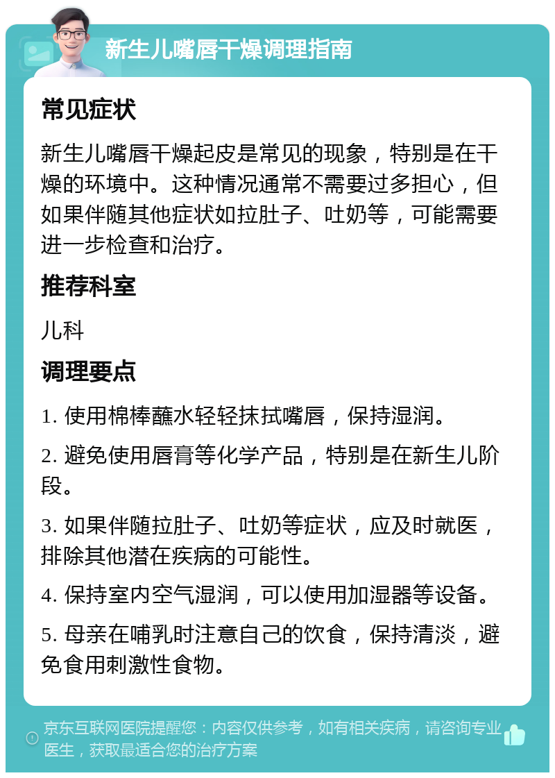 新生儿嘴唇干燥调理指南 常见症状 新生儿嘴唇干燥起皮是常见的现象，特别是在干燥的环境中。这种情况通常不需要过多担心，但如果伴随其他症状如拉肚子、吐奶等，可能需要进一步检查和治疗。 推荐科室 儿科 调理要点 1. 使用棉棒蘸水轻轻抹拭嘴唇，保持湿润。 2. 避免使用唇膏等化学产品，特别是在新生儿阶段。 3. 如果伴随拉肚子、吐奶等症状，应及时就医，排除其他潜在疾病的可能性。 4. 保持室内空气湿润，可以使用加湿器等设备。 5. 母亲在哺乳时注意自己的饮食，保持清淡，避免食用刺激性食物。