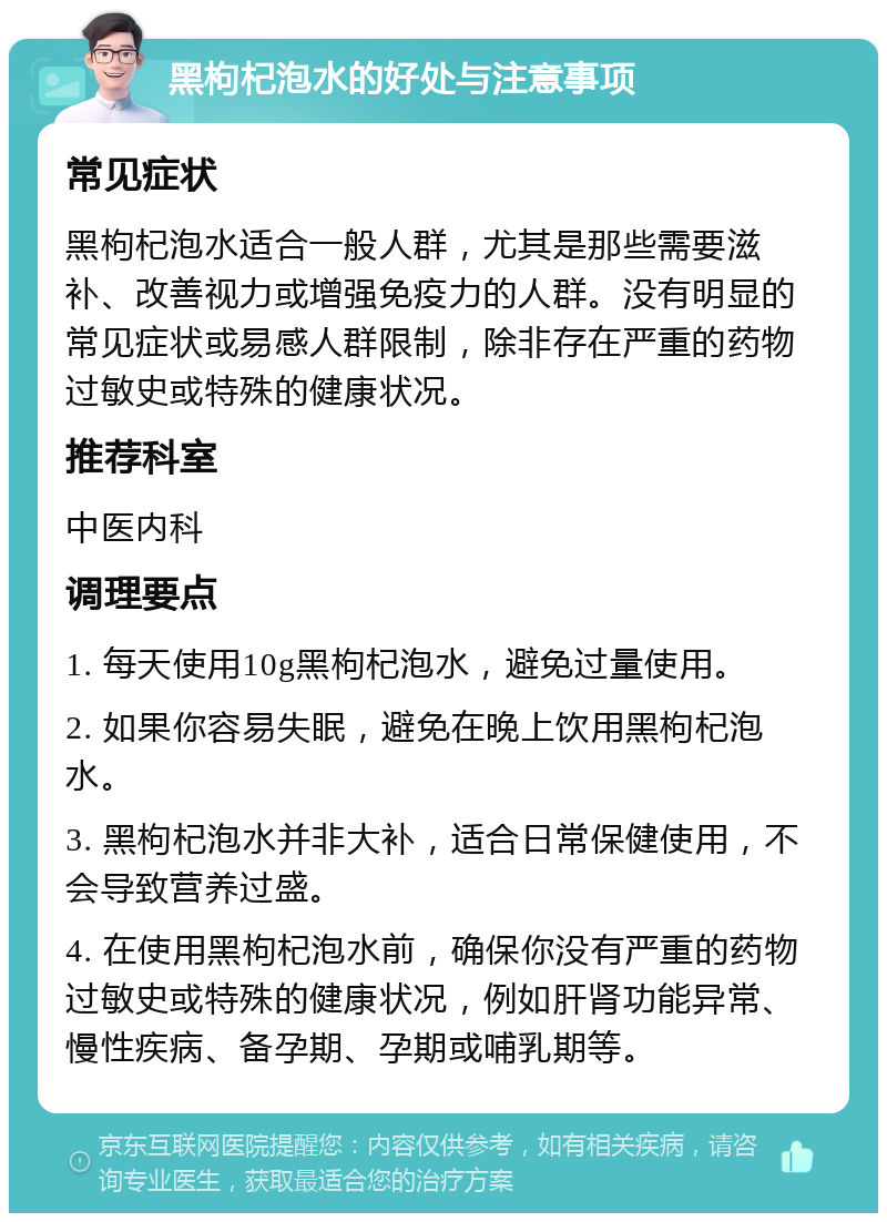 黑枸杞泡水的好处与注意事项 常见症状 黑枸杞泡水适合一般人群，尤其是那些需要滋补、改善视力或增强免疫力的人群。没有明显的常见症状或易感人群限制，除非存在严重的药物过敏史或特殊的健康状况。 推荐科室 中医内科 调理要点 1. 每天使用10g黑枸杞泡水，避免过量使用。 2. 如果你容易失眠，避免在晚上饮用黑枸杞泡水。 3. 黑枸杞泡水并非大补，适合日常保健使用，不会导致营养过盛。 4. 在使用黑枸杞泡水前，确保你没有严重的药物过敏史或特殊的健康状况，例如肝肾功能异常、慢性疾病、备孕期、孕期或哺乳期等。