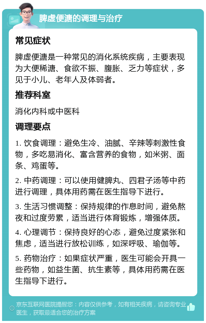 脾虚便溏的调理与治疗 常见症状 脾虚便溏是一种常见的消化系统疾病，主要表现为大便稀溏、食欲不振、腹胀、乏力等症状，多见于小儿、老年人及体弱者。 推荐科室 消化内科或中医科 调理要点 1. 饮食调理：避免生冷、油腻、辛辣等刺激性食物，多吃易消化、富含营养的食物，如米粥、面条、鸡蛋等。 2. 中药调理：可以使用健脾丸、四君子汤等中药进行调理，具体用药需在医生指导下进行。 3. 生活习惯调整：保持规律的作息时间，避免熬夜和过度劳累，适当进行体育锻炼，增强体质。 4. 心理调节：保持良好的心态，避免过度紧张和焦虑，适当进行放松训练，如深呼吸、瑜伽等。 5. 药物治疗：如果症状严重，医生可能会开具一些药物，如益生菌、抗生素等，具体用药需在医生指导下进行。