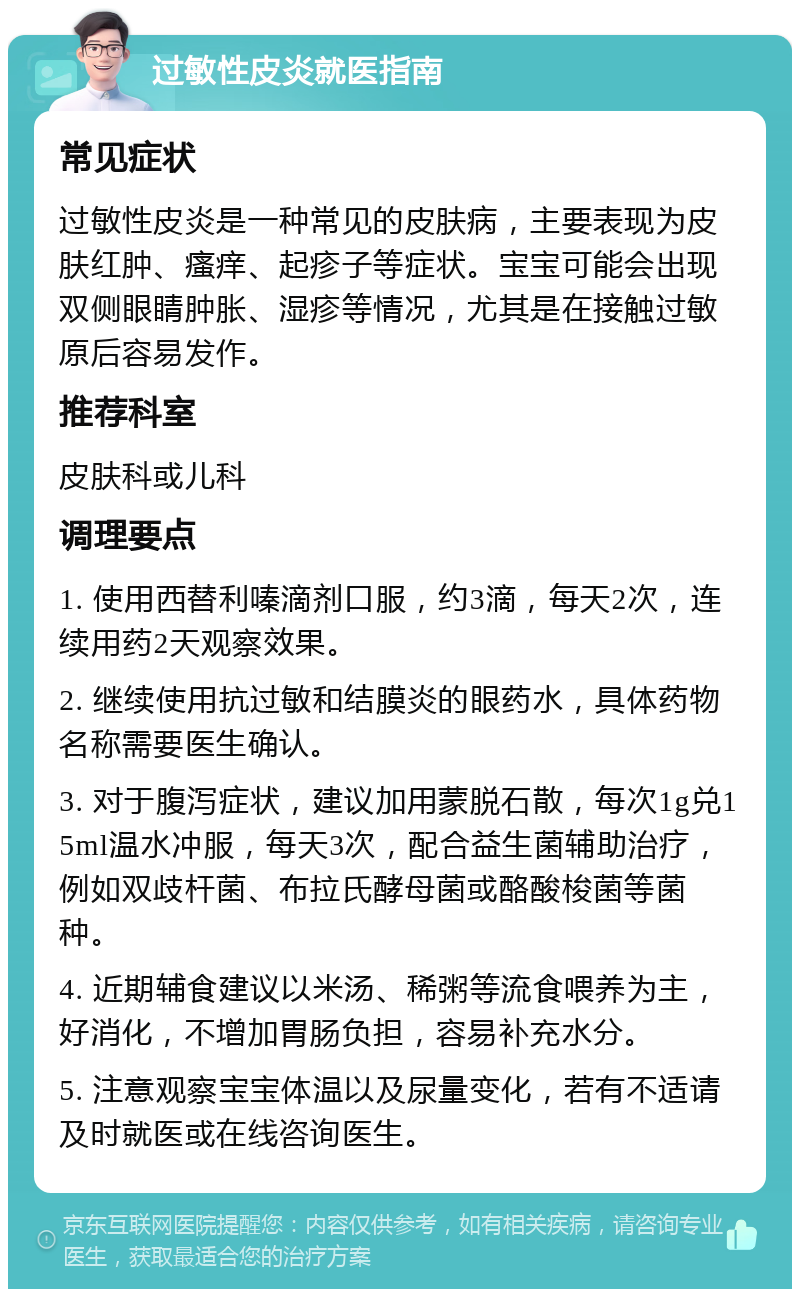 过敏性皮炎就医指南 常见症状 过敏性皮炎是一种常见的皮肤病，主要表现为皮肤红肿、瘙痒、起疹子等症状。宝宝可能会出现双侧眼睛肿胀、湿疹等情况，尤其是在接触过敏原后容易发作。 推荐科室 皮肤科或儿科 调理要点 1. 使用西替利嗪滴剂口服，约3滴，每天2次，连续用药2天观察效果。 2. 继续使用抗过敏和结膜炎的眼药水，具体药物名称需要医生确认。 3. 对于腹泻症状，建议加用蒙脱石散，每次1g兑15ml温水冲服，每天3次，配合益生菌辅助治疗，例如双歧杆菌、布拉氏酵母菌或酪酸梭菌等菌种。 4. 近期辅食建议以米汤、稀粥等流食喂养为主，好消化，不增加胃肠负担，容易补充水分。 5. 注意观察宝宝体温以及尿量变化，若有不适请及时就医或在线咨询医生。