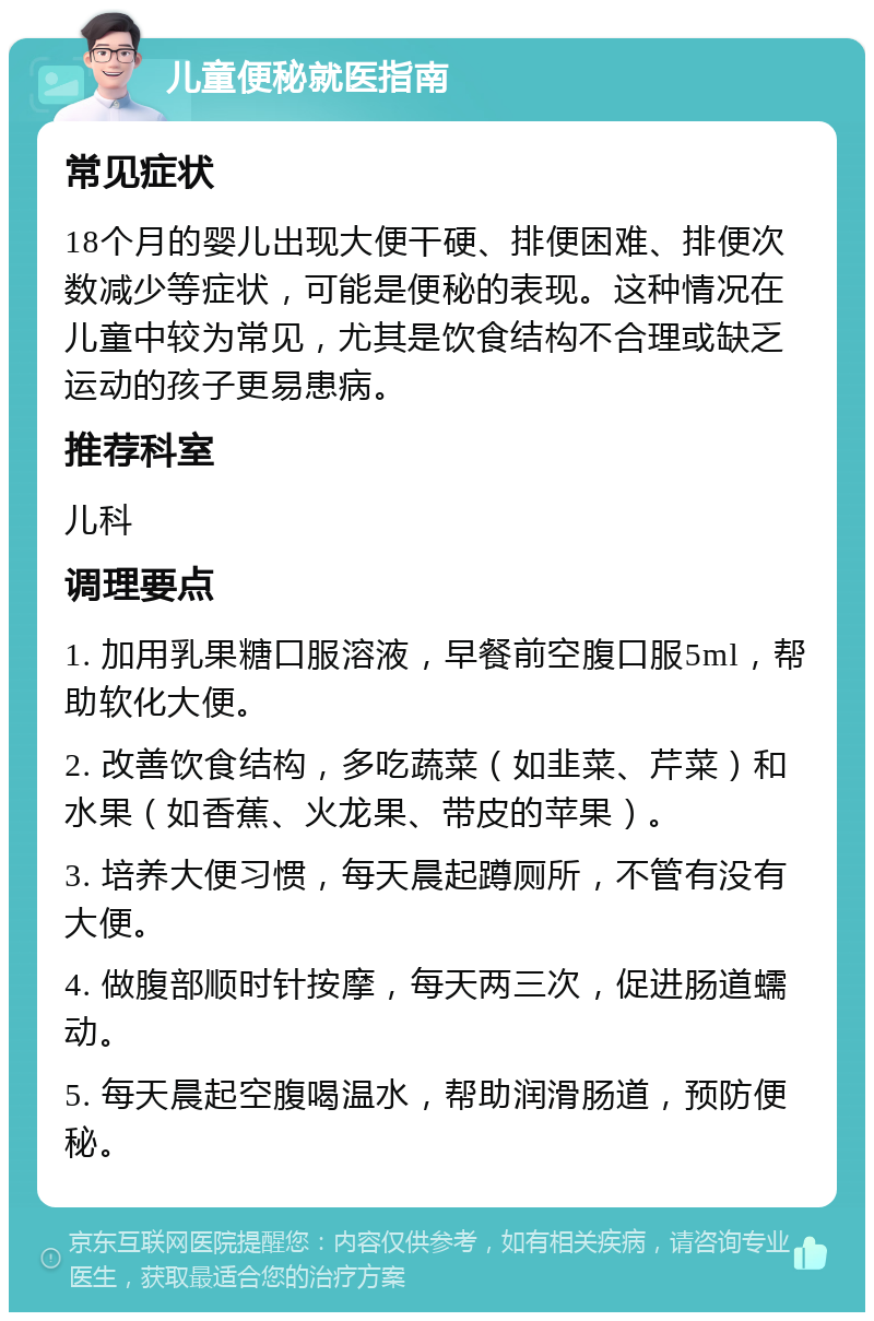 儿童便秘就医指南 常见症状 18个月的婴儿出现大便干硬、排便困难、排便次数减少等症状，可能是便秘的表现。这种情况在儿童中较为常见，尤其是饮食结构不合理或缺乏运动的孩子更易患病。 推荐科室 儿科 调理要点 1. 加用乳果糖口服溶液，早餐前空腹口服5ml，帮助软化大便。 2. 改善饮食结构，多吃蔬菜（如韭菜、芹菜）和水果（如香蕉、火龙果、带皮的苹果）。 3. 培养大便习惯，每天晨起蹲厕所，不管有没有大便。 4. 做腹部顺时针按摩，每天两三次，促进肠道蠕动。 5. 每天晨起空腹喝温水，帮助润滑肠道，预防便秘。