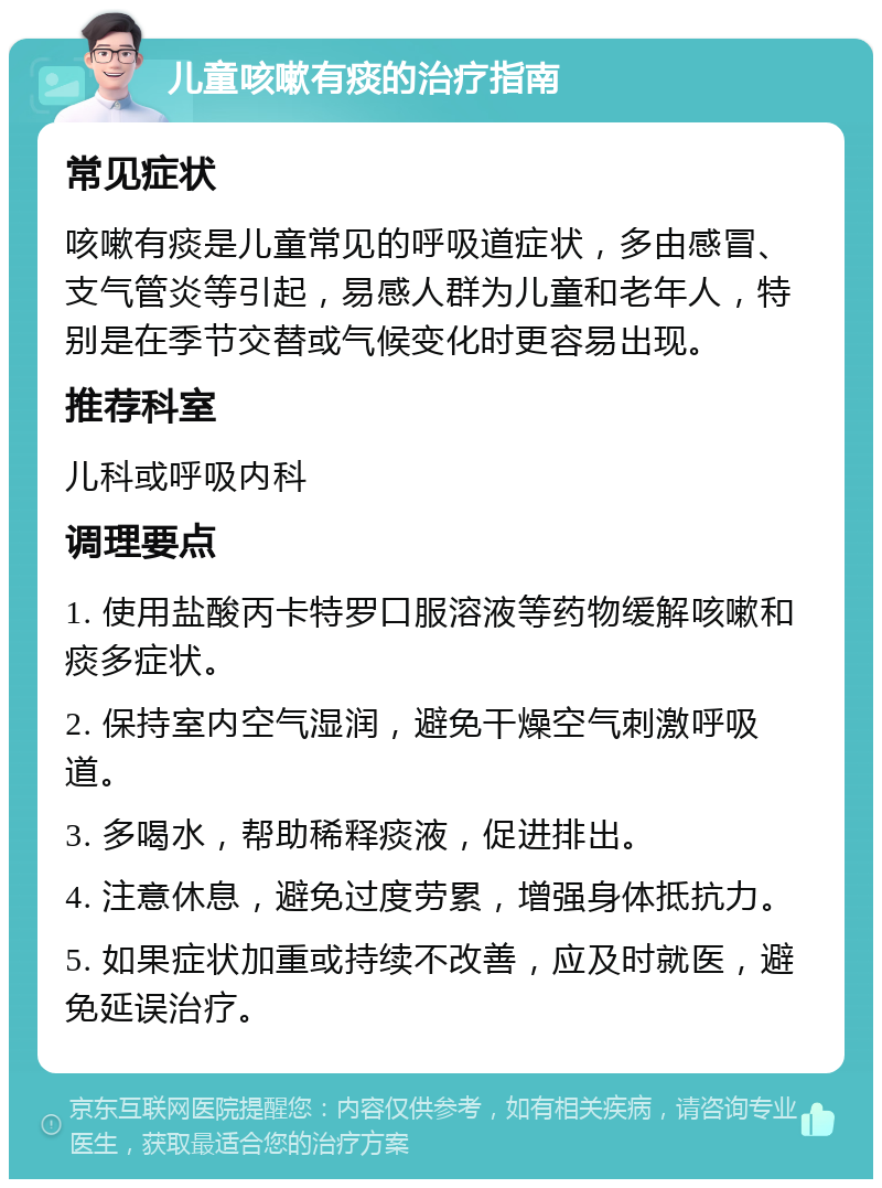 儿童咳嗽有痰的治疗指南 常见症状 咳嗽有痰是儿童常见的呼吸道症状，多由感冒、支气管炎等引起，易感人群为儿童和老年人，特别是在季节交替或气候变化时更容易出现。 推荐科室 儿科或呼吸内科 调理要点 1. 使用盐酸丙卡特罗口服溶液等药物缓解咳嗽和痰多症状。 2. 保持室内空气湿润，避免干燥空气刺激呼吸道。 3. 多喝水，帮助稀释痰液，促进排出。 4. 注意休息，避免过度劳累，增强身体抵抗力。 5. 如果症状加重或持续不改善，应及时就医，避免延误治疗。