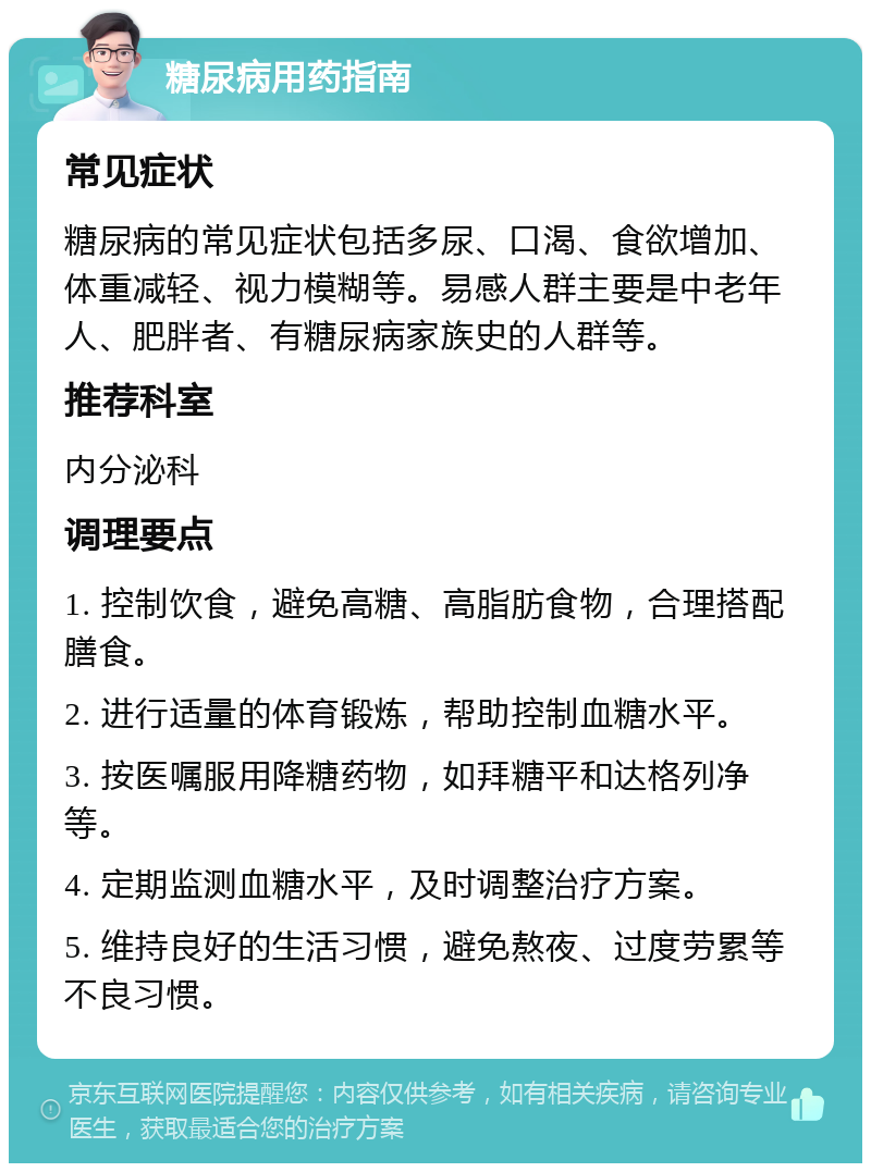 糖尿病用药指南 常见症状 糖尿病的常见症状包括多尿、口渴、食欲增加、体重减轻、视力模糊等。易感人群主要是中老年人、肥胖者、有糖尿病家族史的人群等。 推荐科室 内分泌科 调理要点 1. 控制饮食，避免高糖、高脂肪食物，合理搭配膳食。 2. 进行适量的体育锻炼，帮助控制血糖水平。 3. 按医嘱服用降糖药物，如拜糖平和达格列净等。 4. 定期监测血糖水平，及时调整治疗方案。 5. 维持良好的生活习惯，避免熬夜、过度劳累等不良习惯。