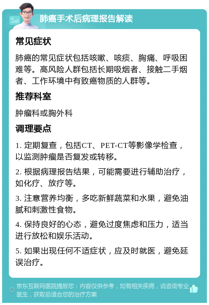 肺癌手术后病理报告解读 常见症状 肺癌的常见症状包括咳嗽、咳痰、胸痛、呼吸困难等。高风险人群包括长期吸烟者、接触二手烟者、工作环境中有致癌物质的人群等。 推荐科室 肿瘤科或胸外科 调理要点 1. 定期复查，包括CT、PET-CT等影像学检查，以监测肿瘤是否复发或转移。 2. 根据病理报告结果，可能需要进行辅助治疗，如化疗、放疗等。 3. 注意营养均衡，多吃新鲜蔬菜和水果，避免油腻和刺激性食物。 4. 保持良好的心态，避免过度焦虑和压力，适当进行放松和娱乐活动。 5. 如果出现任何不适症状，应及时就医，避免延误治疗。