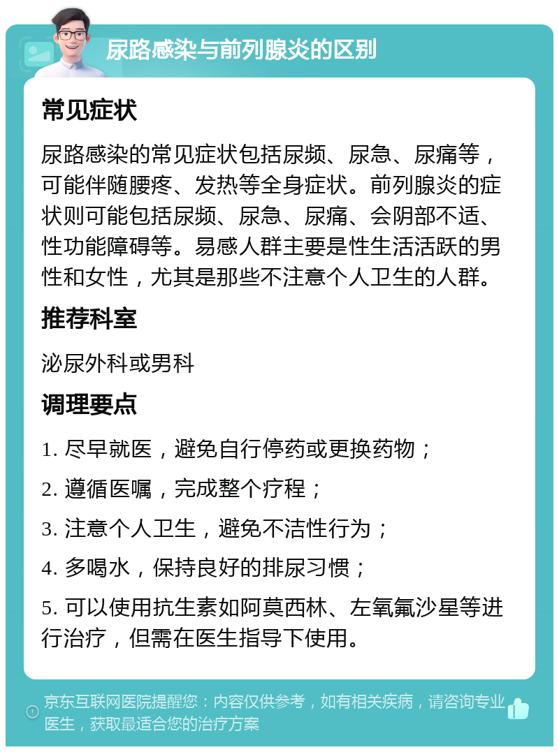 尿路感染与前列腺炎的区别 常见症状 尿路感染的常见症状包括尿频、尿急、尿痛等，可能伴随腰疼、发热等全身症状。前列腺炎的症状则可能包括尿频、尿急、尿痛、会阴部不适、性功能障碍等。易感人群主要是性生活活跃的男性和女性，尤其是那些不注意个人卫生的人群。 推荐科室 泌尿外科或男科 调理要点 1. 尽早就医，避免自行停药或更换药物； 2. 遵循医嘱，完成整个疗程； 3. 注意个人卫生，避免不洁性行为； 4. 多喝水，保持良好的排尿习惯； 5. 可以使用抗生素如阿莫西林、左氧氟沙星等进行治疗，但需在医生指导下使用。