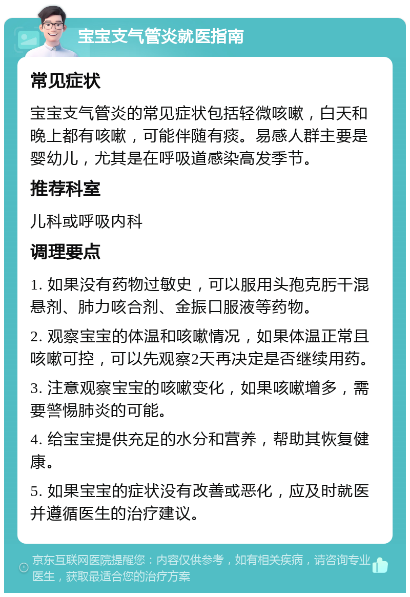 宝宝支气管炎就医指南 常见症状 宝宝支气管炎的常见症状包括轻微咳嗽，白天和晚上都有咳嗽，可能伴随有痰。易感人群主要是婴幼儿，尤其是在呼吸道感染高发季节。 推荐科室 儿科或呼吸内科 调理要点 1. 如果没有药物过敏史，可以服用头孢克肟干混悬剂、肺力咳合剂、金振口服液等药物。 2. 观察宝宝的体温和咳嗽情况，如果体温正常且咳嗽可控，可以先观察2天再决定是否继续用药。 3. 注意观察宝宝的咳嗽变化，如果咳嗽增多，需要警惕肺炎的可能。 4. 给宝宝提供充足的水分和营养，帮助其恢复健康。 5. 如果宝宝的症状没有改善或恶化，应及时就医并遵循医生的治疗建议。