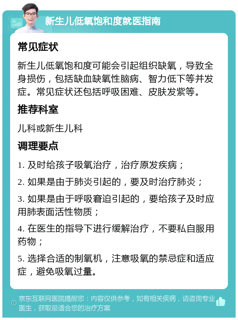 新生儿低氧饱和度就医指南 常见症状 新生儿低氧饱和度可能会引起组织缺氧，导致全身损伤，包括缺血缺氧性脑病、智力低下等并发症。常见症状还包括呼吸困难、皮肤发紫等。 推荐科室 儿科或新生儿科 调理要点 1. 及时给孩子吸氧治疗，治疗原发疾病； 2. 如果是由于肺炎引起的，要及时治疗肺炎； 3. 如果是由于呼吸窘迫引起的，要给孩子及时应用肺表面活性物质； 4. 在医生的指导下进行缓解治疗，不要私自服用药物； 5. 选择合适的制氧机，注意吸氧的禁忌症和适应症，避免吸氧过量。