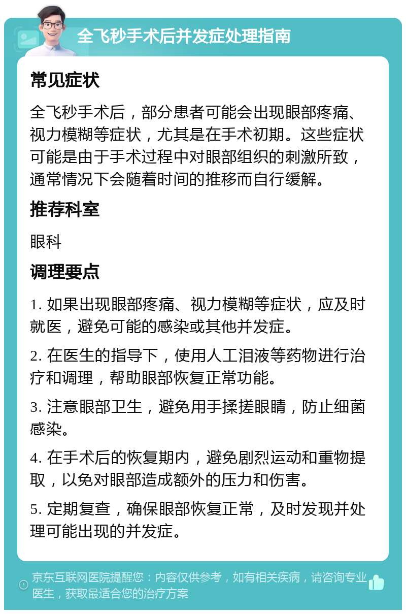 全飞秒手术后并发症处理指南 常见症状 全飞秒手术后，部分患者可能会出现眼部疼痛、视力模糊等症状，尤其是在手术初期。这些症状可能是由于手术过程中对眼部组织的刺激所致，通常情况下会随着时间的推移而自行缓解。 推荐科室 眼科 调理要点 1. 如果出现眼部疼痛、视力模糊等症状，应及时就医，避免可能的感染或其他并发症。 2. 在医生的指导下，使用人工泪液等药物进行治疗和调理，帮助眼部恢复正常功能。 3. 注意眼部卫生，避免用手揉搓眼睛，防止细菌感染。 4. 在手术后的恢复期内，避免剧烈运动和重物提取，以免对眼部造成额外的压力和伤害。 5. 定期复查，确保眼部恢复正常，及时发现并处理可能出现的并发症。