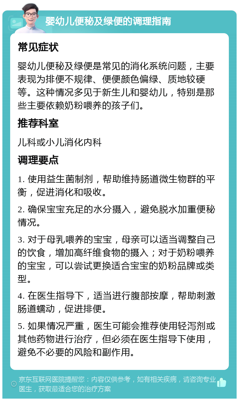 婴幼儿便秘及绿便的调理指南 常见症状 婴幼儿便秘及绿便是常见的消化系统问题，主要表现为排便不规律、便便颜色偏绿、质地较硬等。这种情况多见于新生儿和婴幼儿，特别是那些主要依赖奶粉喂养的孩子们。 推荐科室 儿科或小儿消化内科 调理要点 1. 使用益生菌制剂，帮助维持肠道微生物群的平衡，促进消化和吸收。 2. 确保宝宝充足的水分摄入，避免脱水加重便秘情况。 3. 对于母乳喂养的宝宝，母亲可以适当调整自己的饮食，增加高纤维食物的摄入；对于奶粉喂养的宝宝，可以尝试更换适合宝宝的奶粉品牌或类型。 4. 在医生指导下，适当进行腹部按摩，帮助刺激肠道蠕动，促进排便。 5. 如果情况严重，医生可能会推荐使用轻泻剂或其他药物进行治疗，但必须在医生指导下使用，避免不必要的风险和副作用。